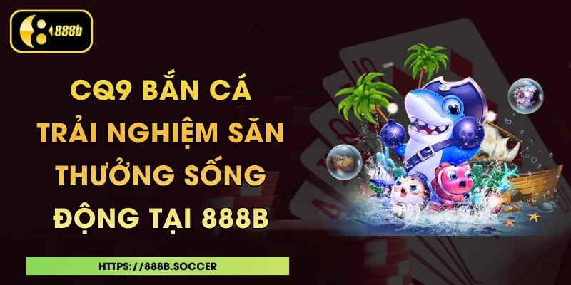 CQ9 Bắn Cá - Trải Nghiệm Săn Thưởng Sống Động Tại 888B